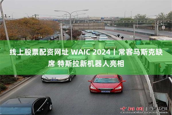 线上股票配资网址 WAIC 2024丨常客马斯克缺席 特斯拉新机器人亮相