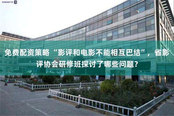 免费配资策略 “影评和电影不能相互巴结”，省影评协会研修班探讨了哪些问题？