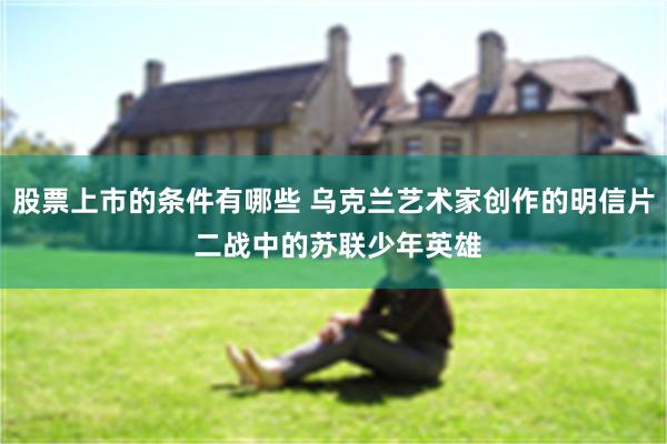 股票上市的条件有哪些 乌克兰艺术家创作的明信片 二战中的苏联少年英雄