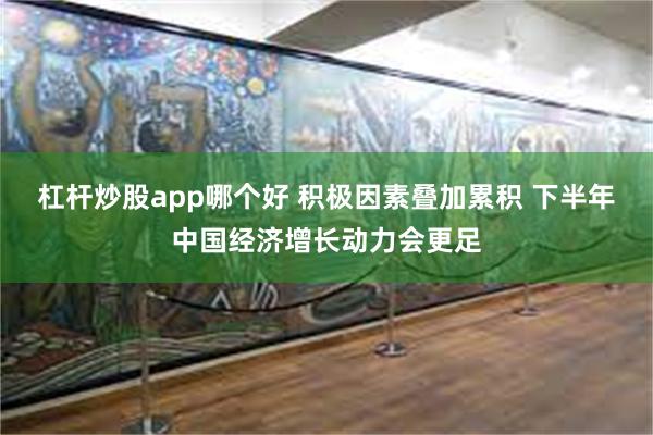 杠杆炒股app哪个好 积极因素叠加累积 下半年中国经济增长动力会更足