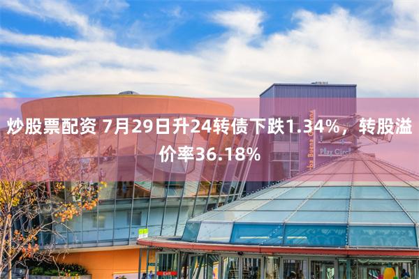 炒股票配资 7月29日升24转债下跌1.34%，转股溢价率36.18%