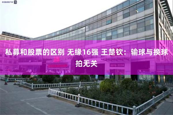 私募和股票的区别 无缘16强 王楚钦：输球与换球拍无关