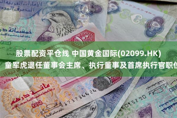 股票配资平仓线 中国黄金国际(02099.HK)：童军虎退任董事会主席、执行董事及首席执行官职位