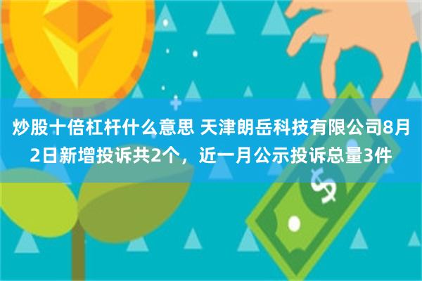 炒股十倍杠杆什么意思 天津朗岳科技有限公司8月2日新增投诉共2个，近一月公示投诉总量3件