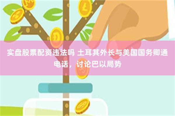 实盘股票配资违法吗 土耳其外长与美国国务卿通电话，讨论巴以局势