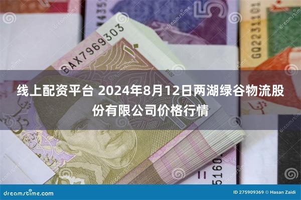 线上配资平台 2024年8月12日两湖绿谷物流股份有限公司价格行情