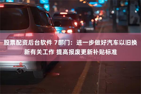 股票配资后台软件 7部门：进一步做好汽车以旧换新有关工作 提高报废更新补贴标准