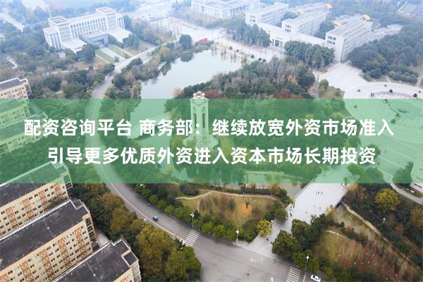 配资咨询平台 商务部：继续放宽外资市场准入 引导更多优质外资进入资本市场长期投资