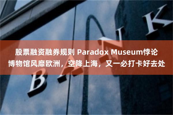 股票融资融券规则 Paradox Museum悖论博物馆风靡欧洲，空降上海，又一必打卡好去处