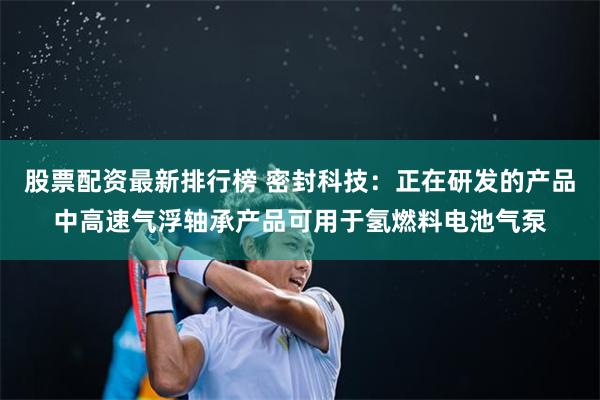 股票配资最新排行榜 密封科技：正在研发的产品中高速气浮轴承产品可用于氢燃料电池气泵