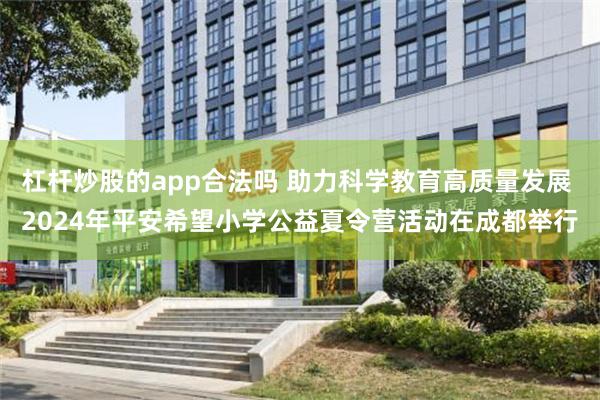 杠杆炒股的app合法吗 助力科学教育高质量发展 2024年平安希望小学公益夏令营活动在成都举行