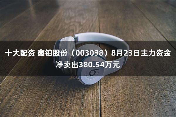 十大配资 鑫铂股份（003038）8月23日主力资金净卖出380.54万元