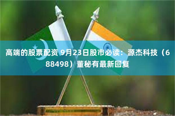 高端的股票配资 9月23日股市必读：源杰科技（688498）董秘有最新回复