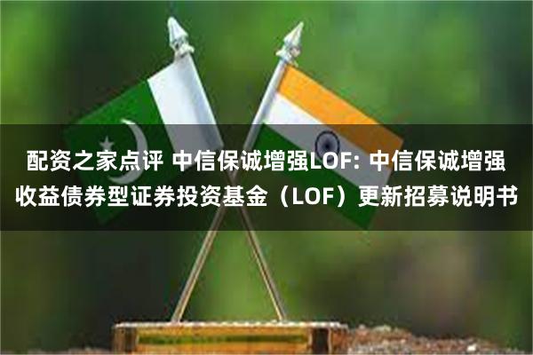 配资之家点评 中信保诚增强LOF: 中信保诚增强收益债券型证券投资基金（LOF）更新招募说明书