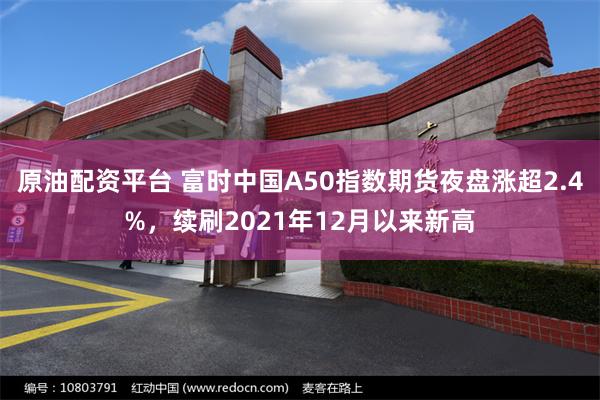 原油配资平台 富时中国A50指数期货夜盘涨超2.4%，续刷2021年12月以来新高