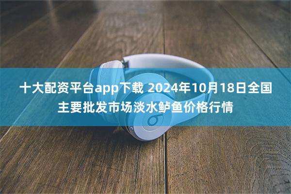 十大配资平台app下载 2024年10月18日全国主要批发市场淡水鲈鱼价格行情