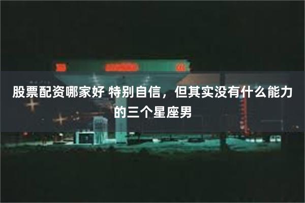 股票配资哪家好 特别自信，但其实没有什么能力的三个星座男