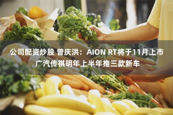 公司配资炒股 曾庆洪：AION RT将于11月上市 广汽传祺明年上半年推三款新车