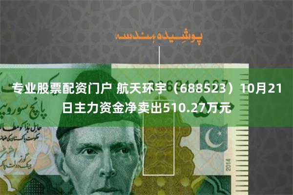 专业股票配资门户 航天环宇（688523）10月21日主力资金净卖出510.27万元