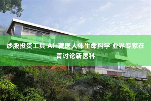 炒股投资工具 AI+藏医人体生命科学 业界专家在青讨论新医科