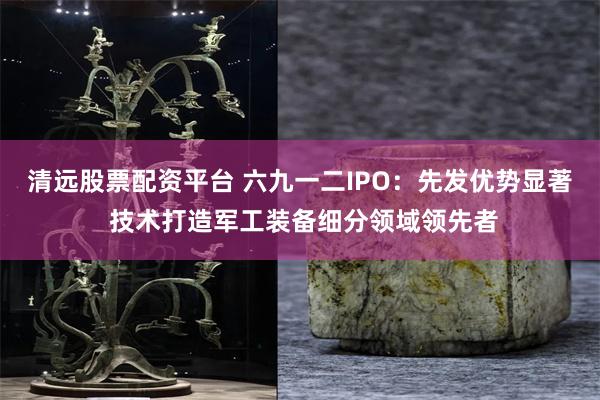 清远股票配资平台 六九一二IPO：先发优势显著 技术打造军工装备细分领域领先者