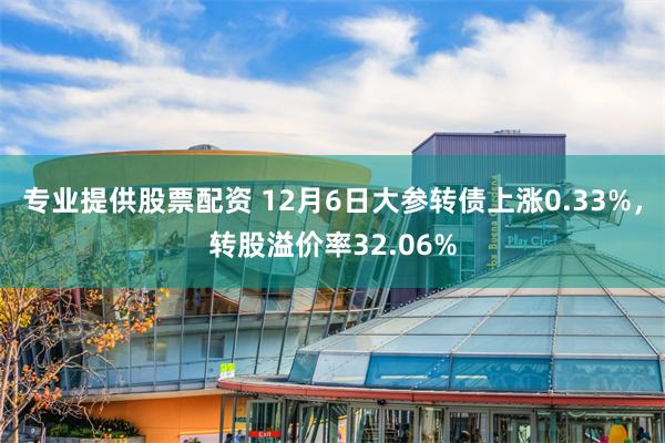 专业提供股票配资 12月6日大参转债上涨0.33%，转股溢价率32.06%