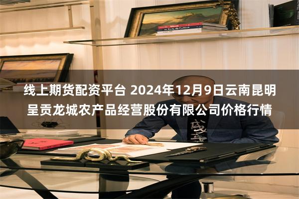 线上期货配资平台 2024年12月9日云南昆明呈贡龙城农产品经营股份有限公司价格行情