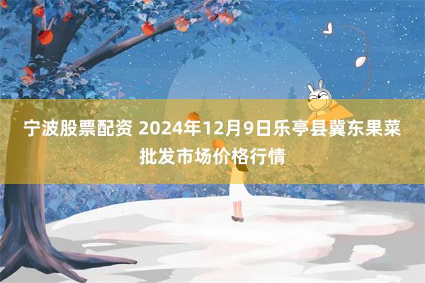 宁波股票配资 2024年12月9日乐亭县冀东果菜批发市场价格行情