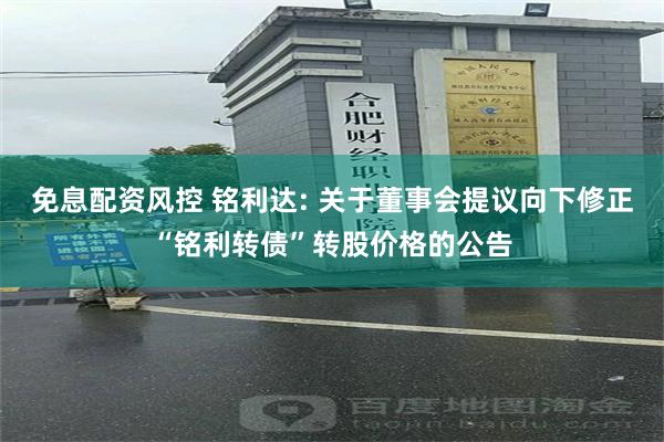 免息配资风控 铭利达: 关于董事会提议向下修正“铭利转债”转股价格的公告