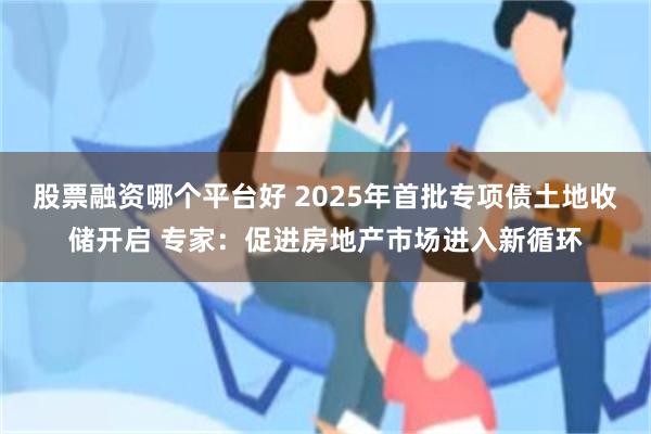 股票融资哪个平台好 2025年首批专项债土地收储开启 专家：促进房地产市场进入新循环