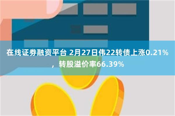 在线证劵融资平台 2月27日伟22转债上涨0.21%，转股溢价率66.39%