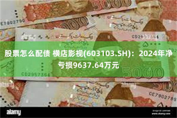 股票怎么配债 横店影视(603103.SH)：2024年净亏损9637.64万元