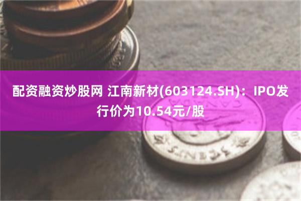 配资融资炒股网 江南新材(603124.SH)：IPO发行价为10.54元/股