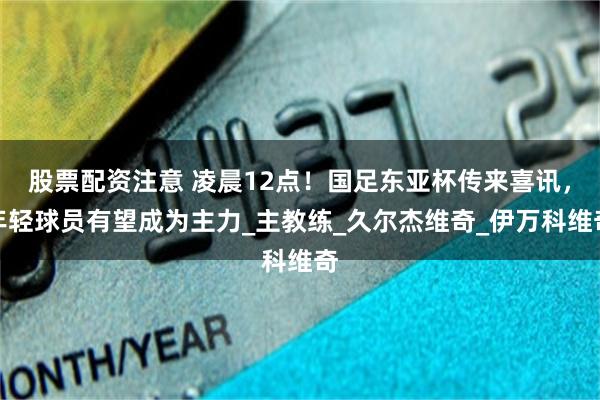 股票配资注意 凌晨12点！国足东亚杯传来喜讯，年轻球员有望成为主力_主教练_久尔杰维奇_伊万科维奇
