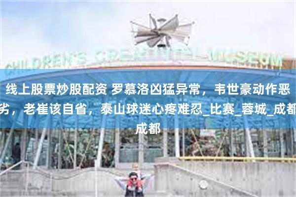 线上股票炒股配资 罗慕洛凶猛异常，韦世豪动作恶劣，老崔该自省，泰山球迷心疼难忍_比赛_蓉城_成都