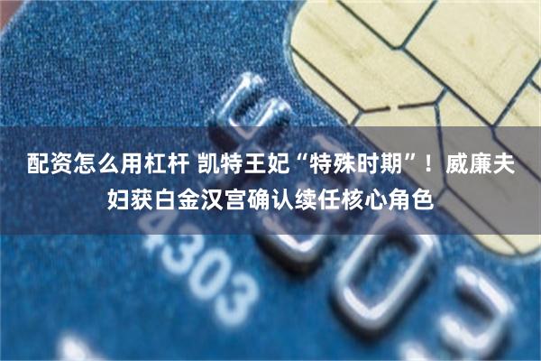 配资怎么用杠杆 凯特王妃“特殊时期”！威廉夫妇获白金汉宫确认续任核心角色